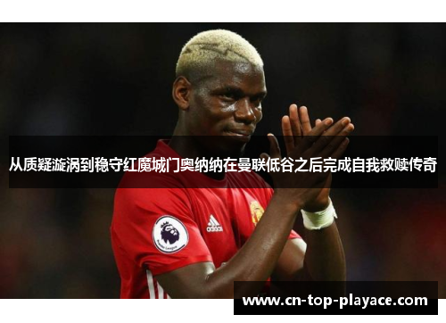 从质疑漩涡到稳守红魔城门奥纳纳在曼联低谷之后完成自我救赎传奇