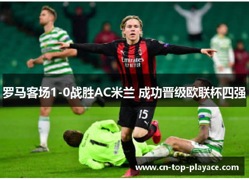 罗马客场1-0战胜AC米兰 成功晋级欧联杯四强 罗马客场1-0战胜AC米兰 成功晋级欧联杯四强