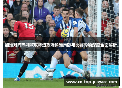 加维对阵热刺欧联杯进攻端多维贡献与比赛影响深度全面解析