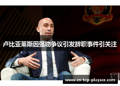 卢比亚莱斯因强吻争议引发辞职事件引关注 卢比亚莱斯因强吻争议引发辞职事件引关注