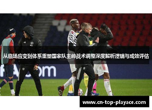 从临场应变到体系重塑国家队主帅战术调整深度解析逻辑与成效评估 从临场应变到体系重塑国家队主帅战术调整深度解析逻辑与成效评估