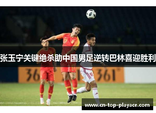 张玉宁关键绝杀助中国男足逆转巴林喜迎胜利 张玉宁关键绝杀助中国男足逆转巴林喜迎胜利