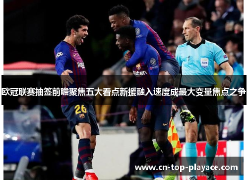 欧冠联赛抽签前瞻聚焦五大看点新援融入速度成最大变量焦点之争